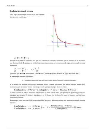 Regla de tres                                                                                                                     7


     Regla de tres simple inversa
     En la regla de tres simple inversa en la relación entre
     los valores se cumple que:




     donde e es un producto constante, para que esta constante se conserve, tendremos que un aumento de A, necesitara
     una disminución de B, para que su producto permanezca constante, si representamos la regla de tres simple inversa,
     tendremos:




     y diremos que: A es a B inversamente, como X es a Y, siendo Y igual al producto de A por B dividido por X.
     Si por ejemplo tenemos el problema:

                        Si 8 trabajadores construyen un muro en 10 horas, ¿cuánto tardarán 5 obreros en levantar el mismo muro?


     Si se observa con atención el sentido del enunciado, resulta evidente que cuantos más obreros trabajen, menos horas
     necesitarán para levantar el mismo muro (suponiendo que todos trabajen al mismo ritmo).


     El total de horas de trabajo necesarias para levantar el muro son 80 horas, que pueden ser aportadas por un solo
     trabajador que emplee 80 horas, 2 trabajadores en 40 horas, etc. En todos los casos el numero total de horas
     permanece constante.
     Tenemos por tanto una relación de proporcionalidad inversa, y deberemos aplicar una regla de tres simple inversa,
     tenemos:
 