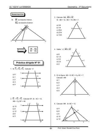 I.E “10214” LA RAMADA                                                                      Geometría – 4º Secundaria


  Observación:
                                                                     3. Calcular: MA, MN // AC .
  Si:   BR es bisectriz Interior.                                       Si: AB = 12, BC = 16, BN = 7.
        BQ es bisectriz Exterior                                                                                B
                          B                                             a) 3/4
                                  
                                                                        b) 1/4
                                                                                              M                       N
                                                                       c) 25/4
                                                                        d) 27/4
                                                                        e) 13/4

                                                                                           A                                      C
 A      R         C                                        Q
                                                           C


                                      AR AQ                          4. Hallar: “”, MN // AC               B
                                        
                                      RC CQ
                                                                                                                   4
                                                                        a) 8
                                                                                               M                        N
                                                                        b) 1,5
                                                                        c) 3,5
                                                                                       +4                                  -2
                                                                        d) 2,5
            Práctica dirigida Nº 01
                                                                        e) 2
                                                                                       A                                          C
 1. Si: L1 // L2 // L3. Calcular: “x”

                L1
     a) 0                                                            5. En la figura: AB = 8, BC = 6 y AC = 7.
                              4               16
     b) 1                                                               Calcular: AM
                L2                                                                               B
     c) 2                                                               a) 1
     d) 3                 x                    4                        b) 2                     
     e) 4
                L3                                                      c) 3
                                                                        d) 4
                                                                        e) 5

                                                                               A                            M                         C

 2. L1 // L2 // L3. Calcular EF, Si: AC = 12,
     AB = 3 y DF = 48.
                                  C            D                     6. Calcular: BR. Si: BC = 12.
                L1
     a) 10                                                                                      B
     b) 8                                                               a) 4
                                                   E                                                            R
     c) 12      L2                                                      b) 6
                              B
     d) 6                                                               c) 8
     e) 3                                                               d) 10          
                                                                        e) 12
                L3                                                                     
                      A                                F                           A                                                  C
                                                                                                        b                    b


                                                               -2-        Prof. Edwin Ronald Cruz Ruíz
 