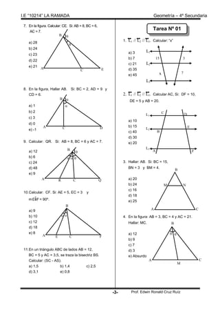 I.E “10214” LA RAMADA                                                                    Geometría – 4º Secundaria

 7. En la figura. Calcular: CE. Si: AB = 8, BC = 6,
    AC = 7.
                                                                                         Tarea Nº 01
                         B 
                                                                    1. L1 // L2 // L3. Calcular: “x”
    a) 28
                                      
    b) 24
                                                                       a) 3       L1
    c) 23
                                                                       b) 7                  15                 3
    d) 22
                                                                       c) 21      L2
    e) 21
            A                                 C           E            d) 35
                                                                                              x                 7
                                                                       e) 45
                                                                                  L3
 8. En la figura, Hallar AB. Si: BC = 2, AD = 9 y
    CD = 6.                                                         2. L1 // L2 // L3. Calcular AC, Si: DF = 10,
                        B 
                                                                        DE = 5 y AB = 20.
    a) 1                       
    b) 2                                                                                          C
                                                                                  L1                                D
    c) 3
                                                                       a) 10
    d) 0
              A               C                       D                b) 15                                            E
    e) -1                                                                         L2
                                                                       c) 40                 B
                                                                       d) 30
 9. Calcular: QR. Si: AB = 8, BC = 6 y AC = 7.                         e) 20
                                   B                                              L3
    a) 12                                                                               A                                  F
    b) 6                            
    c) 24                                                           3. Hallar: AB. Si: BC = 15,
    d) 48                                                              BN = 3 y BM = 4.
                                                                                                          B
    e) 9
             A            R               C           Q                a) 20
                                                                       b) 24                      M             N
                                                                       c) 16
 10.Calcular: CF. Si: AE = 5, EC = 3              y
                                                                       d) 18
       ^
    m EBF = 90º.                                                       e) 25
                                  B
    a) 9                                                                               A                                        C
    b) 10                                                         4. En la figura: AB = 3, BC = 4 y AC = 21.
    c) 12                                                              Hallar: MC.                    B
    d) 18
    e) 8
             A                                                         a) 12                           
                      E               C               F
                                                                       b) 9
                                                                       c) 7
 11.En un triángulo ABC de lados AB = 12,                              d) 3
    BC = 5 y AC = 3,5, se traza la bisectriz BS.                       e) Absurdo
    Calcular: (SC - AS).                                                             A                                              C
                                                                                                            M
    a) 1,5             b) 1,4           c) 2,5
    d) 3,1             e) 0,8




                                                              -3-        Prof. Edwin Ronald Cruz Ruíz
 