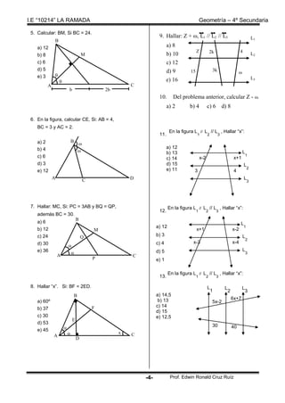 I.E “10214” LA RAMADA                                                                             Geometría – 4º Secundaria

 5. Calcular: BM, Si BC = 24.
                                                                       9. Hallar: Z + , L1 // L2 // L3                                          L1
               B
    a) 12                                                                    a) 8
                                                                                              Z             2k                       4
    b) 8                               M                                     b) 10                                                               L2
    c) 6                                                                     c) 12
    d) 5                                                                     d) 9                            3k
                                                                                         15                                         
    e) 3       
                                                                             e) 16                                                               L3
                   
           A                                                C
                           b                       2b
                                                                       10.      Del problema anterior, calcular Z - .
                                                                             a) 2        b) 4           c) 6          d) 8

 6. En la figura, calcular CE, Si: AB = 4,
    BC = 3 y AC = 2.
                                                                              En la figura L // L // L , Hallar “x”:
                                                                       11.                    1         2         3

    a) 2                       B
                                       
    b) 4                                                                     a) 12
                                                                            b) 13                                                      L
    c) 6                                                                                                                                    1
                                                                             c) 14                x-2                           x+1
    d) 3                                                                     d) 15                                                       L
                                                                             e) 11                                                           2
    e) 12                                                                                  3                                    4
               A                           C                D                                                                            L
                                                                                                                                             3




 7. Hallar: MC, Si: PC = 3AB y BQ = QP,                                       En la figura L // L // L , Hallar “x”:
                                                                       12.                    1         2        3
    además BC = 30.
                                   B
    a) 6                                                                                                                             L
                                                                      a) 12                                                              1
    b) 12                                      M                                              x+1                              x-2
    c) 24                              Q                              b) 3                                                              L
                                                                                                                                            2
    d) 30                                                             c) 4                 x-3                                 x-4
                           
    e) 36                                                             d) 5                                                              L
                                                                                                                                           3
                   A                                        C
                                               P                      e) 1

                                                                              En la figura L // L // L , Hallar “x”:
                                                                       13.                    1         2        3

 8. Hallar “x”. Si: BF = 2ED.                                                                           L              L                L
                                                                                                            1              2                3
                                   B                                  a) 14,5
                                                                       b) 13                                                   6x+7
    a) 60º                                                                                                   5x-2
                                               F                      c) 14
    b) 37
                                                                      d) 15
    c) 30                                                             e) 12,5
                               E
    d) 53
                                                                                                             30
    e) 45                                                                                                                     40
               A                                       x   C
                                   D




                                                                -4-            Prof. Edwin Ronald Cruz Ruíz
 