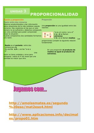 UNIDAD          3
                               PROPORCIONALIDAD
Razón y proporción                           Proporción
Razón entre dos números
Estamos acostumbrados a dar información
sobre situaciones de la vida cotidiana usando Una proporción es una igualdad entre dos
números. Hay ocasiones en las que un solo     razones:
número no es suficiente y debemos compararlo
con otra cantidad para poder comprender                    "a es a b como c es a d"
mejor la situación.                                        • a y d se llaman
Cuando comparamos dos cantidades formamos                  extremos
una razón.                                                 • b y c se llaman medios
                                                                                          Las
                                             proporciones cumplen la siguiente relación
                                             fundamental:
 Razón es el cociente entre dos
 números a y b.
 Se escribe a/b y se lee "a es a                    En una proporción el producto de
 b".                                                medios es igual al producto de
                                     Una
                                                    extremos.
razón no tiene unidades y sirve para
comparar: indica el nº de veces que una
cantidad es mayor que otra.




      http://amolasmates.es/segundo
      %20eso/mat2eso4.html

      http://www.aplicaciones.info/decimal
      es/propo01.htm
 