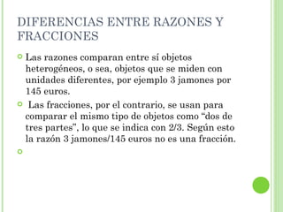 DIFERENCIAS ENTRE RAZONES Y
FRACCIONES
Las razones comparan entre sí objetos
 heterogéneos, o sea, objetos que se miden con
 unidades diferentes, por ejemplo 3 jamones por
 145 euros.
 Las fracciones, por el contrario, se usan para
 comparar el mismo tipo de objetos como “dos de
 tres partes”, lo que se indica con 2/3. Según esto
 la razón 3 jamones/145 euros no es una fracción.

 