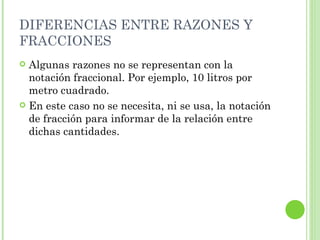 DIFERENCIAS ENTRE RAZONES Y
FRACCIONES
 Algunas razones no se representan con la
  notación fraccional. Por ejemplo, 10 litros por
  metro cuadrado.
 En este caso no se necesita, ni se usa, la notación
  de fracción para informar de la relación entre
  dichas cantidades.
 