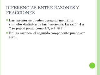 DIFERENCIAS ENTRE RAZONES Y
FRACCIONES
 Las razones se pueden designar mediante
  símbolos distintos de las fracciones. La razón 4 a
  7 se puede poner como 4:7, o 4 ® 7.
 En las razones, el segundo componente puede ser
  cero.
 