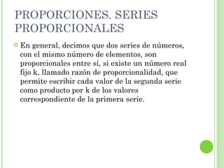 PROPORCIONES. SERIES
PROPORCIONALES
   En general, decimos que dos series de números,
    con el mismo número de elementos, son
    proporcionales entre sí, si existe un número real
    fijo k, llamado razón de proporcionalidad, que
    permite escribir cada valor de la segunda serie
    como producto por k de los valores
    correspondiente de la primera serie.
 