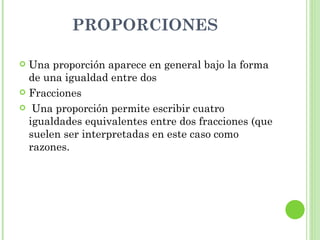 PROPORCIONES

 Una proporción aparece en general bajo la forma
  de una igualdad entre dos
 Fracciones

 Una proporción permite escribir cuatro
  igualdades equivalentes entre dos fracciones (que
  suelen ser interpretadas en este caso como
  razones.
 