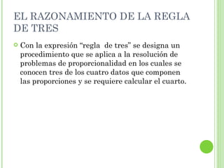 EL RAZONAMIENTO DE LA REGLA
DE TRES
   Con la expresión “regla de tres” se designa un
    procedimiento que se aplica a la resolución de
    problemas de proporcionalidad en los cuales se
    conocen tres de los cuatro datos que componen
    las proporciones y se requiere calcular el cuarto.
 
