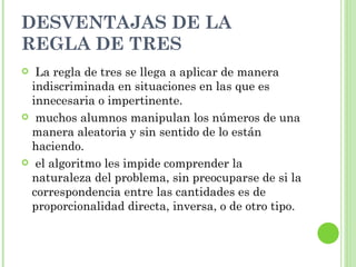 DESVENTAJAS DE LA
REGLA DE TRES
 La regla de tres se llega a aplicar de manera
 indiscriminada en situaciones en las que es
 innecesaria o impertinente.
 muchos alumnos manipulan los números de una
 manera aleatoria y sin sentido de lo están
 haciendo.
 el algoritmo les impide comprender la
 naturaleza del problema, sin preocuparse de si la
 correspondencia entre las cantidades es de
 proporcionalidad directa, inversa, o de otro tipo.
 