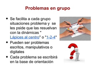 Problemas en grupo

•   Se facilita a cada grupo
    situaciones problema y se
    les pside que las resuelvan
    con la dinámicas "
    Lápices al centro" o "1-2-4"
•   Pueden ser problemas
    escritos, manipulativos o
    digitales
•   Cada problema se escribirá
    en la base de orientación
 