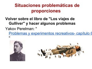 Situaciones problemáticas de
             proporciones
Volver sobre el libro de "Los viajes de
 Gulliver" y hacer algunos problemas
Yakov Perelman: "
 Problemas y experimentos recreativos- capítulo 6
 "
 