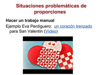 Situaciones problemáticas de
             proporciones
Hacer un trabajo manual
Ejemplo Eva Perdiguero: un corazón trenzado
  para San Valentín (Vídeo)
 