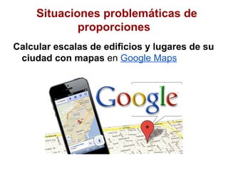 Situaciones problemáticas de
             proporciones
Calcular escalas de edificios y lugares de su
 ciudad con mapas en Google Maps
 