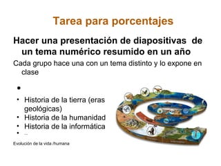 Tarea para porcentajes
Hacer una presentación de diapositivas de
 un tema numérico resumido en un año
Cada grupo hace una con un tema distinto y lo expone en
  clase

 •
 • Historia de la tierra (eras
   geológicas)
 • Historia de la humanidad
 • Historia de la informática
 • ...
Evolución de la vida /humana
 