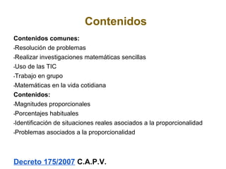 Contenidos
Contenidos comunes:
•Resolución de problemas

•Realizar investigaciones matemáticas sencillas

•Uso de las TIC

•Trabajo en grupo

•Matemáticas en la vida cotidiana

Contenidos:
•Magnitudes proporcionales

•Porcentajes habituales

•Identificación de situaciones reales asociados a la proporcionalidad

•Problemas asociados a la proporcionalidad




Decreto 175/2007 C.A.P.V.
 