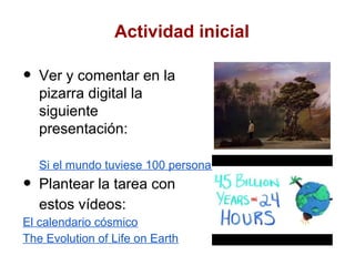 Actividad inicial

•   Ver y comentar en la
    pizarra digital la
    siguiente
    presentación:

    Si el mundo tuviese 100 personas
•   Plantear la tarea con
    estos vídeos:
El calendario cósmico
The Evolution of Life on Earth
 