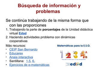 Búsqueda de información y
              problemas
Se continúa trabajando de la misma forma que
 con las proporciones
1. Trabajando la parte de porcentajes de la Unidad didáctica
   virtual Edad
2. Haciendo actividades problema con dinámicas
   cooperativas
Más recursos:
• CEIP San Bernardo
• Educarex
• Anaia interactiva
• Santillana: 1,5, 6,
• Ejercicios de e-matemáticas
 