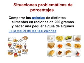 Situaciones problemáticas de
          porcentajes
Comparar las calorías de distintos
 alimentos en raciones de 200 gramos
 y hacer una pequeña guía de algunos
Guía visual de las 200 calorías
 