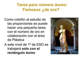 Tarea para número áureo:
          Famosos ¿de oro?

Como colofón al estudio de
  las proporciones se puede
  hacer una pequeña tarea
  con el número de oro en
  colaboración con el área
  de Plástica
A este nivel de 1º de ESO se
  trabajará solo con el
  rectángulo áureo
 