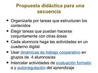 Propuesta didáctica para una
              secuencia
•   Organizarla por tareas que estructuran los
    contenidos
•   Elegir tareas que puedan hacerse
    conjuntamente con otras áreas
•   Cada alumno/a haga las actividades en un
    cuaderno digital
•   Usar dinámicas de trabajo cooperativo en
    grupos de 4 alumnos/as
•   Intercalar actividades de evaluación formativ
    a y autorregulación del aprendizaje
 