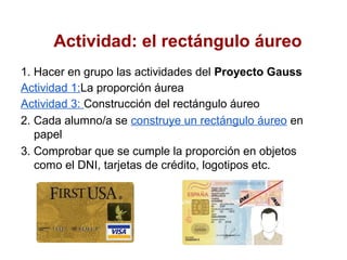 Actividad: el rectángulo áureo
1. Hacer en grupo las actividades del Proyecto Gauss
Actividad 1:La proporción áurea
Actividad 3: Construcción del rectángulo áureo
2. Cada alumno/a se construye un rectángulo áureo en
   papel
3. Comprobar que se cumple la proporción en objetos
   como el DNI, tarjetas de crédito, logotipos etc.
 