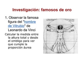 Investigación: famosos de oro
1. Observar la famosa
  figura del "hombre
  de Vitrubio" de
  Leonardo da Vinci
Calcular la medida entre
  la altura total y desde
  el ombligo para ver
  que cumple la
  proporción áurea
 