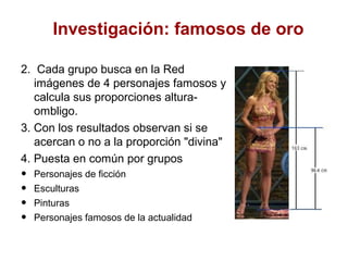 Investigación: famosos de oro

2. Cada grupo busca en la Red
   imágenes de 4 personajes famosos y
   calcula sus proporciones altura-
   ombligo.
3. Con los resultados observan si se
   acercan o no a la proporción "divina"
4. Puesta en común por grupos
•   Personajes de ficción
•   Esculturas
•   Pinturas
•   Personajes famosos de la actualidad
 