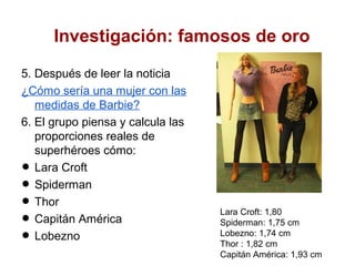 Investigación: famosos de oro

5. Después de leer la noticia
¿Cómo sería una mujer con las
   medidas de Barbie?
6. El grupo piensa y calcula las
   proporciones reales de
   superhéroes cómo:
•  Lara Croft
•  Spiderman
•  Thor
•  Capitán América
                                   Lara Croft: 1,80
                                   Spiderman: 1,75 cm

•  Lobezno                         Lobezno: 1,74 cm
                                   Thor : 1,82 cm
                                   Capitán América: 1,93 cm
 