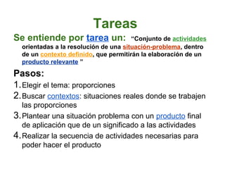 Tareas
Se entiende por tarea un:              “Conjunto de actividades
  orientadas a la resolución de una situación-problema, dentro
  de un contexto definido, que permitirán la elaboración de un
  producto relevante ”

Pasos:
1. Elegir el tema: proporciones
2. Buscar contextos: situaciones reales donde se trabajen
   las proporciones
3. Plantear una situación problema con un producto final
   de aplicación que de un significado a las actividades
4. Realizar la secuencia de actividades necesarias para
   poder hacer el producto
 