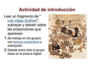 Actividad de introducción
Leer un fragmento de "
  Los viajes Gulliver",
  subrayar y debatir sobre
  las proporciones que
  aparecen
1. Se trabaja en los grupos
   con lectura cooperativa y
   subrayado
2. Debate entre todo el grupo-
   clase en la pizarra digital
 