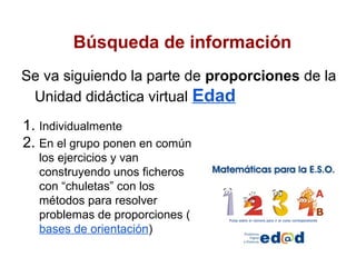 Búsqueda de información
Se va siguiendo la parte de proporciones de la
 Unidad didáctica virtual Edad
1. Individualmente
2. En el grupo ponen en común
  los ejercicios y van
  construyendo unos ficheros
  con “chuletas” con los
  métodos para resolver
  problemas de proporciones (
  bases de orientación)
 