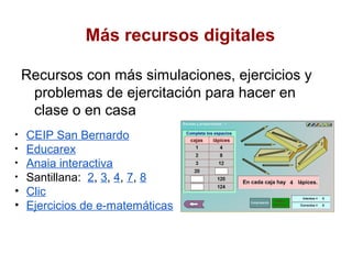 Más recursos digitales

    Recursos con más simulaciones, ejercicios y
     problemas de ejercitación para hacer en
     clase o en casa
• CEIP San Bernardo
• Educarex
• Anaia interactiva
• Santillana: 2, 3, 4, 7, 8
• Clic
• Ejercicios de e-matemáticas
 
