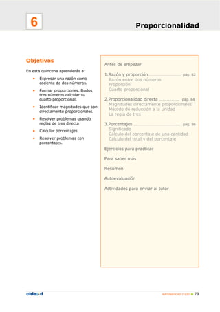 6                                                      Proporcionalidad




Objetivos
                                        Antes de empezar
En esta quincena aprenderás a:
                                        1.Razón y proporción………………………… pág. 82
   •   Expresar una razón como            Razón entre dos números
       cociente de dos números.           Proporción
   •   Formar proporciones. Dados         Cuarto proporcional
       tres números calcular su
       cuarto proporcional.             2.Proporcionalidad directa ……………… pág. 84
                                          Magnitudes directamente proporcionales
   •   Identificar magnitudes que son
                                          Método de reducción a la unidad
       directamente proporcionales.
                                          La regla de tres
   •   Resolver problemas usando
       reglas de tres directa           3.Porcentajes …………………………………… pág. 86
   •   Calcular porcentajes.              Significado
                                          Cálculo del porcentaje de una cantidad
   •   Resolver problemas con             Cálculo del total y del porcentaje
       porcentajes.
                                        Ejercicios para practicar

                                        Para saber más

                                        Resumen

                                        Autoevaluación

                                        Actividades para enviar al tutor




                                                                    MATEMÁTICAS 1º ESO   79
 