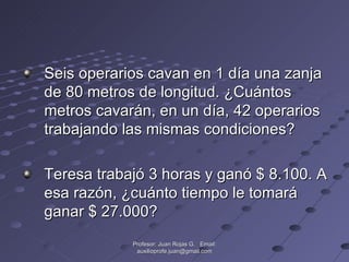 Seis operarios cavan en 1 día una zanja de 80 metros de longitud. ¿Cuántos metros cavarán, en un día, 42 operarios trabajando las mismas condiciones? Teresa trabajó 3 horas y ganó $ 8.100. A esa razón, ¿cuánto tiempo le tomará ganar $ 27.000? Profesor: Juan Rojas G.  Email: auxilioprofe.juan@gmail.com 