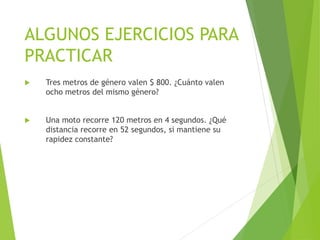 ALGUNOS EJERCICIOS PARA
PRACTICAR
 Tres metros de género valen $ 800. ¿Cuánto valen
ocho metros del mismo género?
 Una moto recorre 120 metros en 4 segundos. ¿Qué
distancia recorre en 52 segundos, si mantiene su
rapidez constante?
 