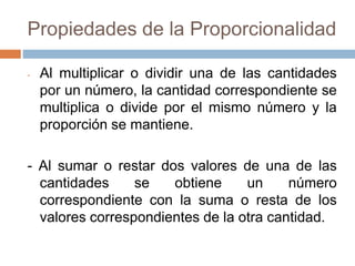 Propiedades de la Proporcionalidad
- Al multiplicar o dividir una de las cantidades
por un número, la cantidad correspondiente se
multiplica o divide por el mismo número y la
proporción se mantiene.
- Al sumar o restar dos valores de una de las
cantidades se obtiene un número
correspondiente con la suma o resta de los
valores correspondientes de la otra cantidad.
 