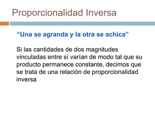 Proporcionalidad Inversa
Si las cantidades de dos magnitudes
vinculadas entre sí varían de modo tal que su
producto permanece constante, decimos que
se trata de una relación de proporcionalidad
inversa
“Una se agranda y la otra se achica”
 