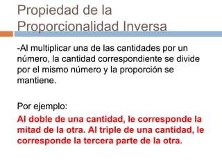 Propiedad de la
Proporcionalidad Inversa
-Al multiplicar una de las cantidades por un
número, la cantidad correspondiente se divide
por el mismo número y la proporción se
mantiene.
Por ejemplo:
Al doble de una cantidad, le corresponde la
mitad de la otra. Al triple de una cantidad, le
corresponde la tercera parte de la otra.
 