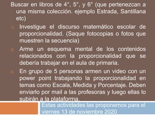 Estas actividades las proponemos para el
viernes 13 de noviembre 2020
Buscar en libros de 4°, 5°, y 6° (que pertenezcan a
una misma colección. ejemplo Estrada, Santillana
etc)
1) Investigue el discurso matemático escolar de
proporcionalidad. (Saque fotocopias o fotos que
muestren la secuencia)
2) Arme un esquema mental de los contenidos
relacionados con la proporcionalidad que se
debería trabajar en el aula de primaria.
3) En grupo de 5 personas armen un video con un
power point trabajando la proporcionalidad en
temas como Escala, Medida y Porcentaje. Deben
enviarlo por mail a las profesoras y luego ellas lo
subirán a la plataforma.
 