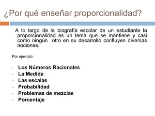 ¿Por qué enseñar proporcionalidad?
A lo largo de la biografía escolar de un estudiante la
proporcionalidad es un tema que se mantiene y casi
como ningún otro en su desarrollo confluyen diversas
nociones.
Por ejemplo:
- Los Números Racionales
- La Medida
- Las escalas
- Probabilidad
- Problemas de mezclas
- Porcentaje
 