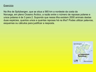 Na ilha de Spitzbergen, que se situa a 565 km a nordeste da costa da  Noruega, em pleno Oceano Árctico, a razão entre o número de raposas polares e ursos polares é de 3 para 2. Supondo que nessa ilha existem 2000 animais destas duas espécies, quantos ursos e quantas raposas há na ilha? Podes utilizar palavras, esquemas ou cálculos para justificar a resposta.  Exercício 