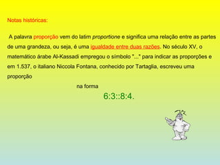 Notas históricas: A palavra  proporção  vem do latim  proportione  e significa uma relação entre as partes de uma grandeza, ou seja, é uma  igualdade entre duas razões . No século XV, o matemático árabe Al-Kassadi empregou o símbolo "..." para indicar as proporções e em 1.537, o italiano Niccola Fontana, conhecido por Tartaglia, escreveu uma proporção na forma 6:3::8:4. 