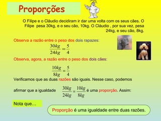 Proporções   O Filipe e o Cláudio decidiram ir dar uma volta com os seus cães. O Filipe  pesa 30kg, e o seu cão, 10kg. O Cláudio , por sua vez, pesa 24kg, e seu cão, 8kg.          Observa a razão entre o peso dos  dois rapazes:                       Observa, agora, a razão entre o peso dos  dois cães:                       Verificamos que as duas  razões  são iguais. Nesse caso, podemos  afirmar que a igualdade              é uma  proporção . Assim: Nota que… Proporção  é uma igualdade entre duas razões. 