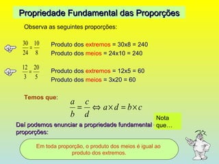 Observa as seguintes proporções: Produto dos  extremos  = 30x8 = 240 Produto dos  meios  = 24x10 = 240 Produto dos  extremos  = 12x5 = 60 Produto dos  meios  = 3x20 = 60 Temos que : Propriedade Fundamental das Proporções Daí podemos enunciar a propriedade fundamental das proporções: Em toda proporção, o produto dos meios é igual ao  produto dos extremos. Nota que… 