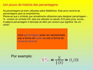 Um pouco da história das percentagens As percentagens já eram utilizadas pelos Babilónios. Este povo recorria às percentagens para os empréstimos. Pensa-se que o símbolo que actualmente utilizamos para designar percentagem - % - evoluiu do símbolo 0/0, este era utilizado no século XVII para juros, lucros... A palavra percentagem é derivada do latim  per centum  que significa "de um cento". Uma  percentagem  pode ser apresentada sob a forma de  razão  ou sob a forma de  numeral decimal . Por exemplo:   
