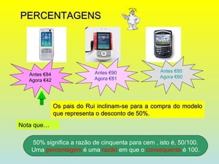 PERCENTAGENS Antes €84 Agora €42 Antes €90 Agora €81 Antes €80 Agora €60 Os pais do Rui inclinam-se para a compra do modelo que representa o desconto de 50%. Nota que… 50% significa a razão de cinquenta para cem , isto é, 50/100. Uma  percentagem  é uma  razão  em que o  consequente  é 100. 