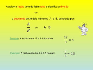 A palavra  razão  vem do latim  ratio  e significa a  divisão ou  o  quociente  entre dois números  A  e  B, denotada por: ou  A : B Exemplo : A razão entre 12 e 3 é 4 porque: Exemplo : A razão entre 3 e 6 é 0,5 porque: 