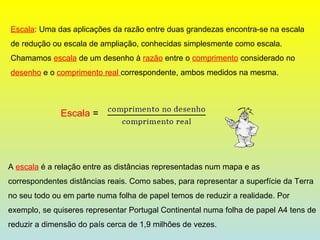 Escala : Uma das aplicações da razão entre duas grandezas encontra-se na escala de redução ou escala de ampliação, conhecidas simplesmente como escala. Chamamos  escala  de um desenho à  razão  entre o  comprimento  considerado no  desenho  e o  comprimento real  correspondente, ambos medidos na mesma. Escala  = A  escala  é a relação entre as distâncias representadas num mapa e as correspondentes distâncias reais. Como sabes, para representar a superfície da Terra no seu todo ou em parte numa folha de papel temos de reduzir a realidade. Por exemplo, se quiseres representar Portugal Continental numa folha de papel A4 tens de reduzir a dimensão do país cerca de 1,9 milhões de vezes. 
