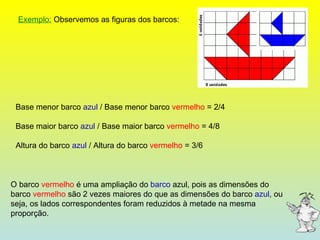 Exemplo:  Observemos as figuras dos barcos: O barco  vermelho  é uma ampliação do  barco  azul, pois as dimensões do barco  vermelho  são 2 vezes maiores do que as dimensões do barco  azul , ou seja, os lados correspondentes foram reduzidos à metade na mesma proporção. Base menor barco  azul  / Base menor barco  vermelho  = 2/4 Base maior barco  azul  / Base maior barco  vermelho  = 4/8 Altura do barco  azul  / Altura do barco  vermelho  = 3/6 