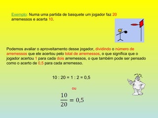 Exemplo :  Numa uma partida de basquete um jogador faz  20  arremessos e acerta  10 . Podemos avaliar o aproveitamento desse jogador,  dividindo  o  número de arremessos  que ele acertou pelo  total de arremessos , o que significa que o jogador acertou  1  para cada  dois  arremessos, o que também pode ser pensado como o acerto de  0,5  para cada arremesso. 10 : 20 = 1 : 2 = 0,5 ou  