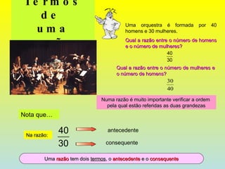 Termos de  uma razão Uma orquestra é formada por 40 homens e 30 mulheres.  Qual a razão entre o número de homens e o número de mulheres? Qual a razão entre o número de mulheres e o número de homens? Numa razão é muito importante verificar a ordem  pela qual estão referidas as duas grandezas Nota que… Uma  razão  tem dois  termos , o  antecedente  e o  consequente Na razão: antecedente consequente 